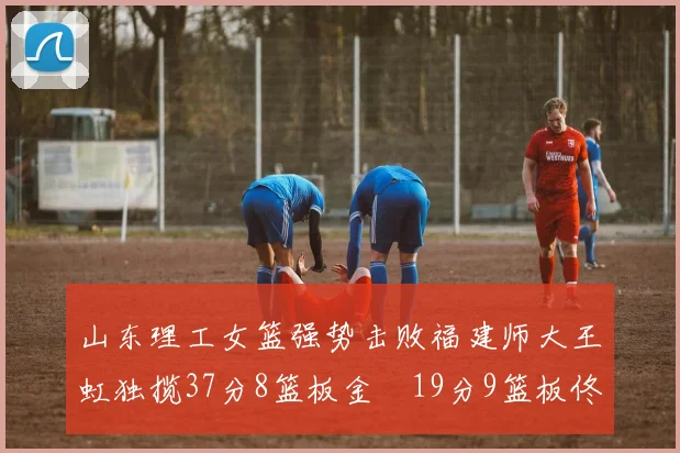 山东理工女篮强势击败福建师大王虹独揽37分8篮板金喆19分9篮板佟欣芷21分6篮板