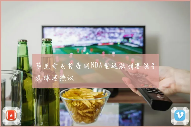 萨里奇或将告别NBA重返欧洲赛场引发球迷热议