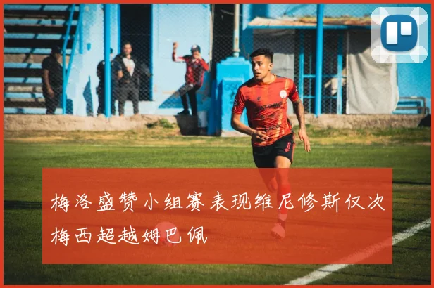 梅洛盛赞小组赛表现维尼修斯仅次梅西超越姆巴佩