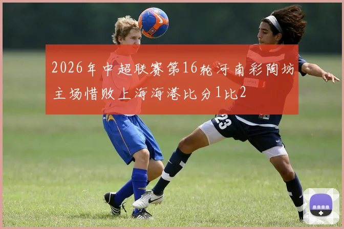 2026年中超联赛第16轮河南彩陶坊主场惜败上海海港比分1比2