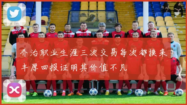 乔治职业生涯三次交易每次都换来丰厚回报证明其价值不凡