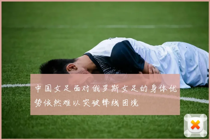 中国女足面对俄罗斯女足的身体优势依然难以突破锋线困境