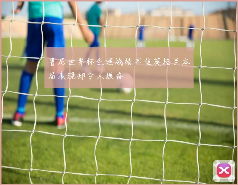 鲁尼世界杯生涯战绩不佳英格兰本届表现却令人振奋