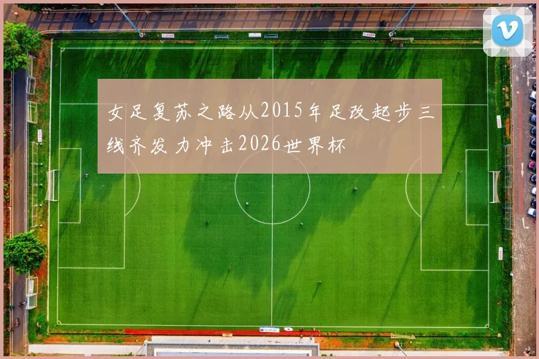 女足复苏之路从2015年足改起步三线齐发力冲击2026世界杯
