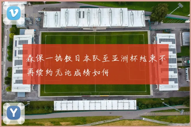 森保一执教日本队至亚洲杯结束不再续约无论成绩如何