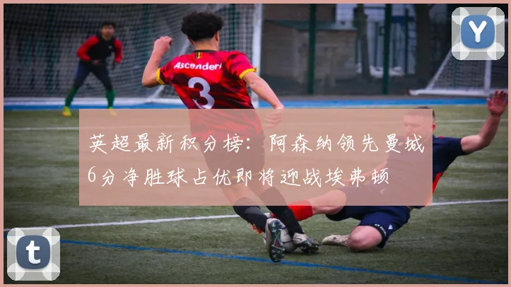 英超最新积分榜：阿森纳领先曼城6分净胜球占优即将迎战埃弗顿