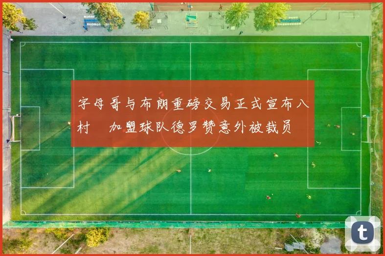 字母哥与布朗重磅交易正式宣布八村塁加盟球队德罗赞意外被裁员
