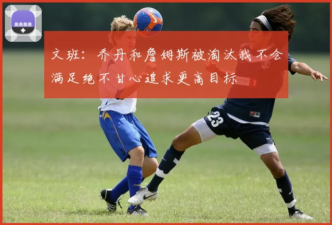 文班：乔丹和詹姆斯被淘汰我不会满足绝不甘心追求更高目标