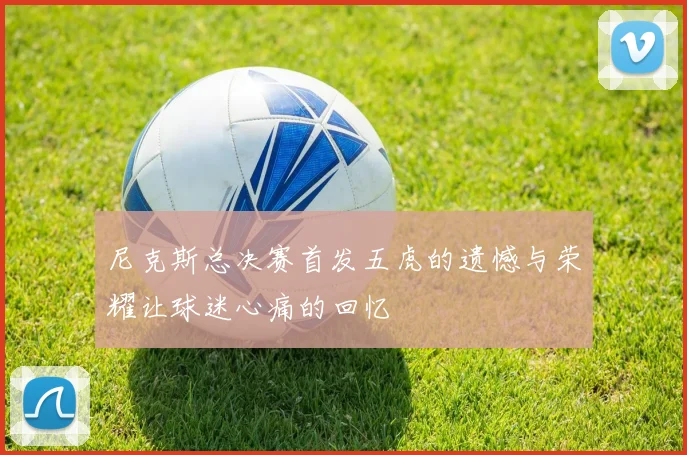 尼克斯总决赛首发五虎的遗憾与荣耀让球迷心痛的回忆