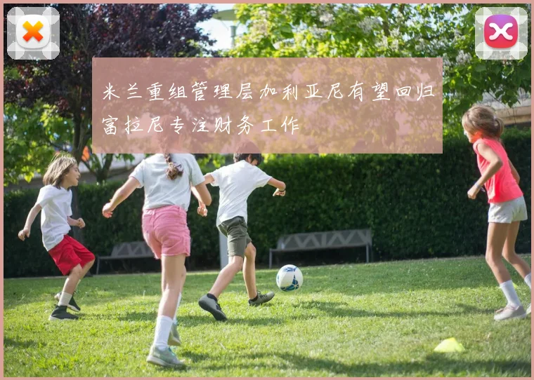 米兰重组管理层加利亚尼有望回归富拉尼专注财务工作