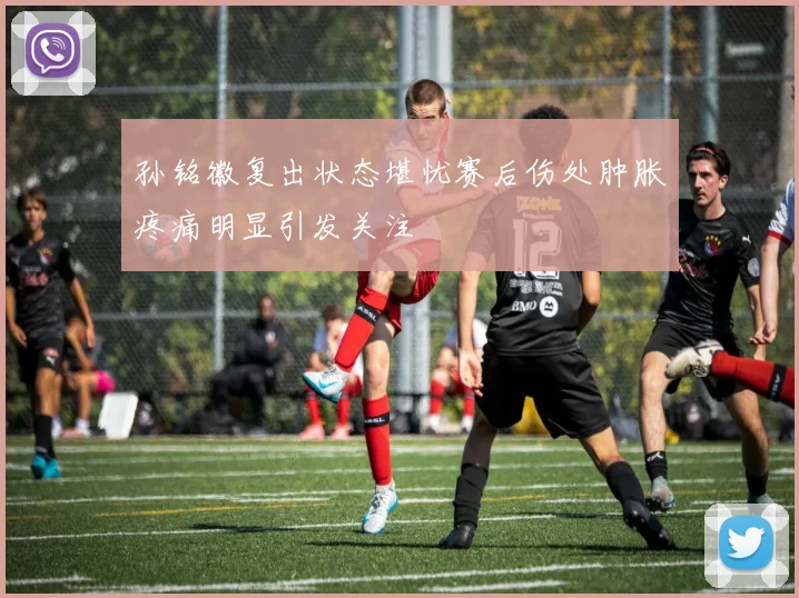 孙铭徽复出状态堪忧赛后伤处肿胀疼痛明显引发关注