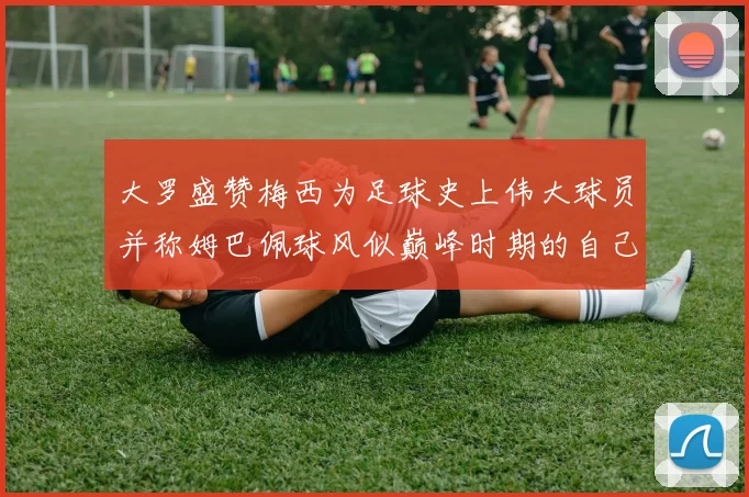 大罗盛赞梅西为足球史上伟大球员并称姆巴佩球风似巅峰时期的自己
