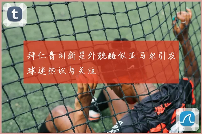 拜仁青训新星外貌酷似亚马尔引发球迷热议与关注