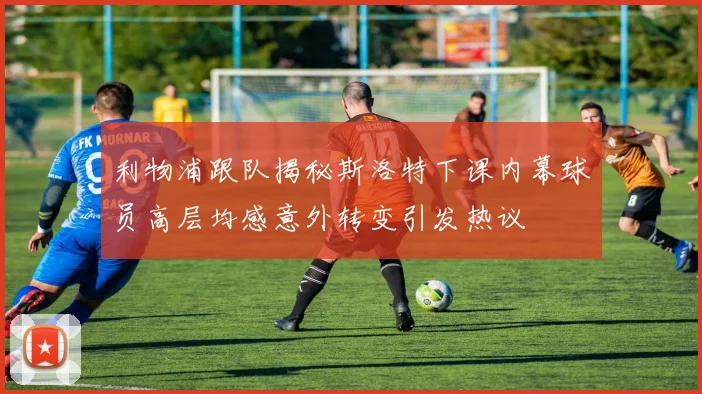利物浦跟队揭秘斯洛特下课内幕球员高层均感意外转变引发热议