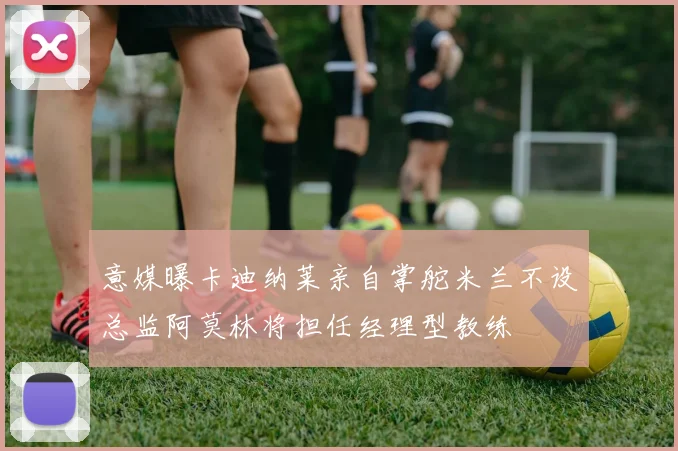 意媒曝卡迪纳莱亲自掌舵米兰不设总监阿莫林将担任经理型教练