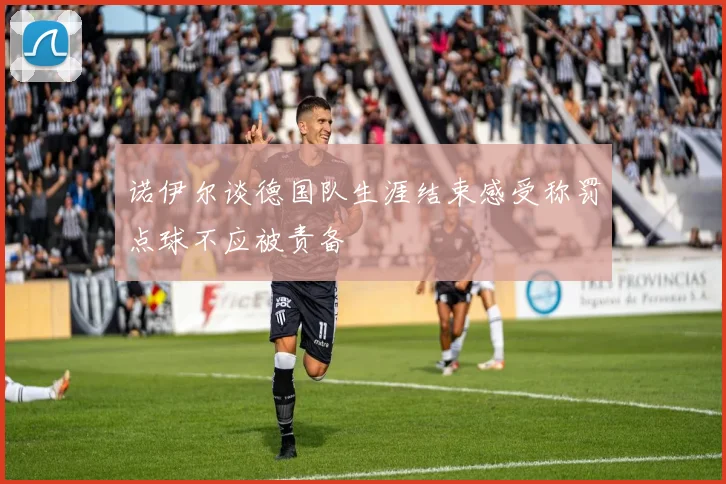 诺伊尔谈德国队生涯结束感受称罚点球不应被责备